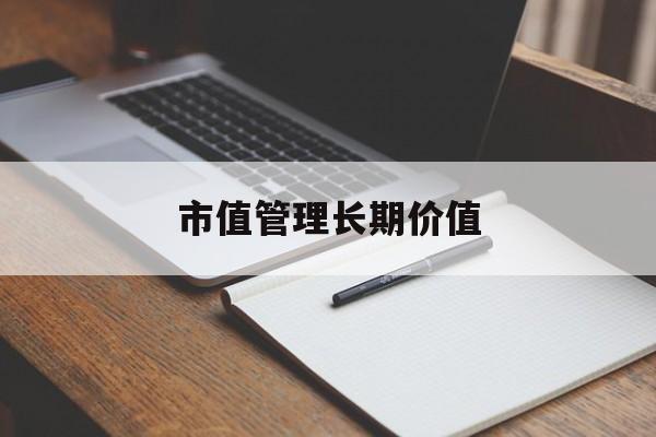 市值管理长期价值(市值管理长期价值是指)