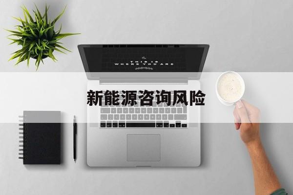 新能源咨询风险(新能源咨询公司经营范围)